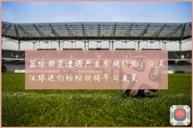篮球明星遭遇严重车祸引发广泛关注球迷们纷纷祈祷早日康复