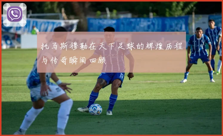托马斯穆勒在天下足球的辉煌历程与传奇瞬间回顾