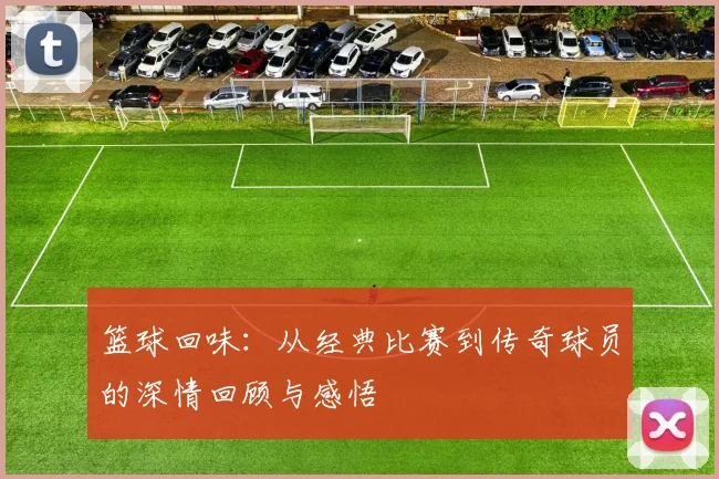 篮球回味：从经典比赛到传奇球员的深情回顾与感悟