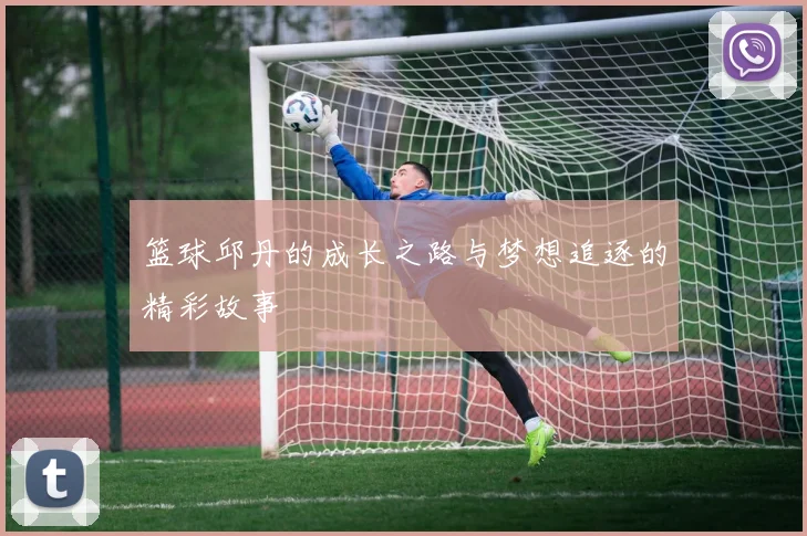 篮球邱丹的成长之路与梦想追逐的精彩故事